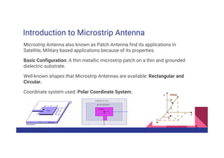 Introduction to Microstrip Antenna
Microstrip Antenna also known as Patch Antenna find its applications in
Satellite, Military based applications because of its properties.
Basic Configuration: A thin metallic microstrip patch on a thin and grounded
dielectric substrate.
Well-known shapes that Microstrip Antennas are available: Rectangular and
Circular.
Coordinate system used: Polar Coordinate System.
5
 