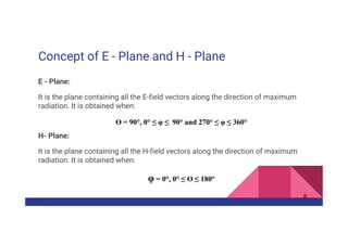 Concept of E - Plane and H - Plane
E - Plane:
It is the plane containing all the E-field vectors along the direction of maximum
radiation. It is obtained when:
ϴ = 90°, 0° ≤ φ ≤ 90° and 270° ≤ φ ≤ 360°
H- Plane:
It is the plane containing all the H-field vectors along the direction of maximum
radiation. It is obtained when:
φ = 0°, 0° ≤ ϴ ≤ 180°
8
 