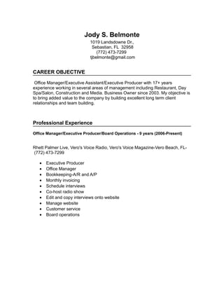 Jody S. Belmonte
1019 Landsdowne Dr.,
Sebastian, FL 32958
(772) 473-7299
tjbelmonte@gmail.com
CAREER OBJECTIVE
Office Manager/Executive Assistant/Executive Producer with 17+ years
experience working in several areas of management including Restaurant, Day
Spa/Salon, Construction and Media. Business Owner since 2003. My objective is
to bring added value to the company by building excellent long term client
relationships and team building.
Professional Experience
Office Manager/Executive Producer/Board Operations - 9 years (2006-Present)
Rhett Palmer Live, Vero's Voice Radio, Vero's Voice Magazine-Vero Beach, FL-
(772) 473-7299
• Executive Producer
• Office Manager
• Bookkeeping-A/R and A/P
• Monthly invoicing
• Schedule interviews
• Co-host radio show
• Edit and copy interviews onto website
• Manage website
• Customer service
• Board operations
 