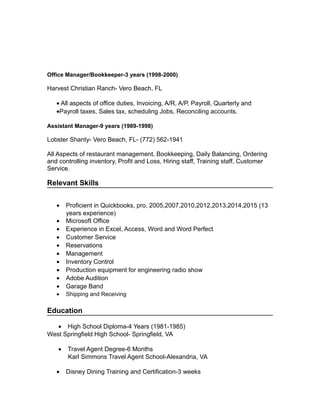 Office Manager/Bookkeeper-3 years (1998-2000)
Harvest Christian Ranch- Vero Beach, FL
• All aspects of office duties, Invoicing, A/R, A/P, Payroll, Quarterly and
•Payroll taxes, Sales tax, scheduling Jobs, Reconciling accounts.
Assistant Manager-9 years (1989-1998)
Lobster Shanty- Vero Beach, FL- (772) 562-1941
All Aspects of restaurant management, Bookkeeping, Daily Balancing, Ordering
and controlling inventory, Profit and Loss, Hiring staff, Training staff, Customer
Service.
Relevant Skills
• Proficient in Quickbooks, pro, 2005,2007,2010,2012,2013,2014,2015 (13
years experience)
• Microsoft Office
• Experience in Excel, Access, Word and Word Perfect
• Customer Service
• Reservations
• Management
• Inventory Control
• Production equipment for engineering radio show
• Adobe Audition
• Garage Band
• Shipping and Receiving
Education
• High School Diploma-4 Years (1981-1985)
West Springfield High School- Springfield, VA
• Travel Agent Degree-6 Months
Karl Simmons Travel Agent School-Alexandria, VA
• Disney Dining Training and Certification-3 weeks
 