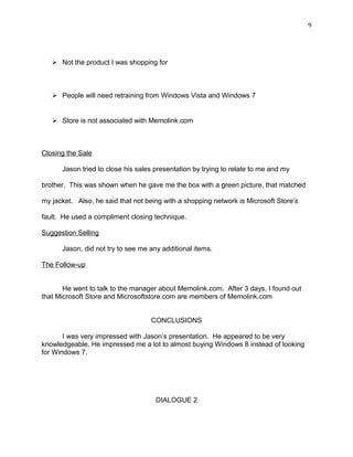 9
 Not the product I was shopping for
 People will need retraining from Windows Vista and Windows 7
 Store is not associated with Memolink.com
Closing the Sale
Jason tried to close his sales presentation by trying to relate to me and my
brother. This was shown when he gave me the box with a green picture, that matched
my jacket. Also, he said that not being with a shopping network is Microsoft Store’s
fault. He used a compliment closing technique.
Suggestion Selling
Jason, did not try to see me any additional items.
The Follow-up
He went to talk to the manager about Memolink.com. After 3 days, I found out
that Microsoft Store and Microsoftstore.com are members of Memolink.com
CONCLUSIONS
I was very impressed with Jason’s presentation. He appeared to be very
knowledgeable. He impressed me a lot to almost buying Windows 8 instead of looking
for Windows 7.
DIALOGUE 2
 