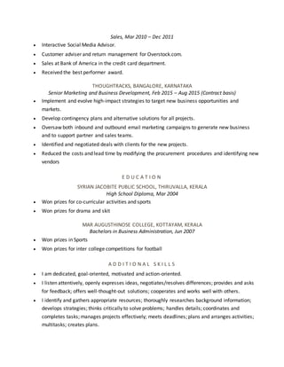 Sales, Mar 2010 – Dec 2011
 Interactive Social Media Advisor.
 Customer adviser and return management for Overstock.com.
 Sales at Bank of America in the credit card department.
 Received the best performer award.
THOUGHTRACKS, BANGALORE, KARNATAKA
Senior Marketing and Business Development, Feb 2015 – Aug 2015 (Contract basis)
 Implement and evolve high-impact strategies to target new business opportunities and
markets.
 Develop contingency plans and alternative solutions for all projects.
 Oversaw both inbound and outbound email marketing campaigns to generate new business
and to support partner and sales teams.
 Identified and negotiated deals with clients for the new projects.
 Reduced the costs and lead time by modifying the procurement procedures and identifying new
vendors
E D U C A T I O N
SYRIAN JACOBITE PUBLIC SCHOOL, THIRUVALLA, KERALA
High School Diploma, Mar 2004
 Won prizes for co-curricular activities and sports
 Won prizes for drama and skit
MAR AUGUSTHINOSE COLLEGE, KOTTAYAM, KERALA
Bachelors in Business Administration, Jun 2007
 Won prizes in Sports
 Won prizes for inter college competitions for football
A D D I T I O N A L S K I L L S
 I am dedicated, goal-oriented, motivated and action-oriented.
 I listen attentively, openly expresses ideas, negotiates/resolves differences; provides and asks
for feedback; offers well-thought-out solutions; cooperates and works well with others.
 I identify and gathers appropriate resources; thoroughly researches background information;
develops strategies; thinks critically to solve problems; handles details; coordinates and
completes tasks; manages projects effectively; meets deadlines; plans and arranges activities;
multitasks; creates plans.
 