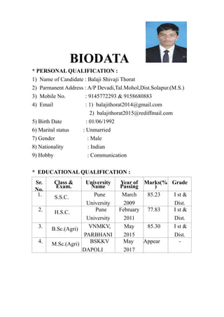 BIODATA
* PERSONAL QUALIFICATION :
1) Name of Candidate : Balaji Shivaji Thorat
2) Parmanent Address : A/P Devadi,Tal.Mohol,Dist.Solapur.(M.S.)
3) Mobile No. : 9145772293 & 9158680883
4) Email : 1) balajithorat2014@gmail.com
2) balajithorat2015@rediffmail.com
5) Birth Date : 01/06/1992
6) Marital status : Unmarried
7) Gender : Male
8) Nationality : Indian
9) Hobby : Communication
* EDUCATIONAL QUALIFICATION :
Sr.
No.
Class &
Exam.
University
Name
Year of
Passing
Marks(%
)
Grade
1. S.S.C. Pune
University
March
2009
85.23 I st &
Dist.
2. H.S.C. Pune
University
February
2011
77.83 I st &
Dist.
3. B.Sc.(Agri) VNMKV,
PARBHANI
May
2015
85.30 I st &
Dist.
4. M.Sc.(Agri) BSKKV
DAPOLI
May
2017
Appear -
 