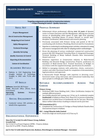 PRASUN CHAKRABORTY
E-Mail: prasunhere@yahoo.co.in
Phone: +91-9903569158/8016077357
Location Preference: Kolkata and Bangalore
Targeting assignments preferably in Construction industry
~ Project Planning & Control ~ Quality Assurance
SKILL SET
Project Management
Site & Construction Management
Budgeting & Cost Control
Safety Management
Technical Drawings
Quantity Surveying
Quality Assurance & Control
Reporting & Documentation
Liaison & Coordination
ACADEMIC DETAILS
• Diploma in Civil Engineering from
Hooghly Institute of Technology,
Hooghly in 2002 with 75.2% after
10+2.
IT SKILLS
Software: AutoCAD, MS Project
Tools: Microsoft Office (Word, Excel,
PowerPoint)
Operating Systems: Windows
(XP/07/08)
SOCIAL ENGAGEMENT
• Conducted various CSR activities on
behalf of the organisation
PROFILE SUMMARY
• Achievement driven professional, offering over 14 years of dynamic
career in Project Execution and Site Management; offering year-on-year
success of spearheading entire gamut of tasks right from planning,
monitoring, controlling phases of project lifecycle to overall inter-
discipline coordination, administration and resource planning
• Previously associated with Primarc Group and posted at HO for
coordinating with Architect, Plumbing, Electrical and Fire Consultants
• Expertise in conducting & coordinating project activities, estimation & costing
and resource management with a flair for adopting modern methodologies
• Drove the planning of various residential/ commercial construction
projects like DVC Integrated Township Phase II, Integrated Passenger
Terminal Building at Netaji Subhash Chandra Bose International
Airport and so on
• Extensive experience in Construction industry in Multi-Storied
Building and Elevated Bridge Construction Projects; proficiency in
execution of Multi-storied R.C.C. Framed Structures, & Bridges in
accordance with the supplied drawings, specifications & schedules
• Skilled in managing relations with authorities, clients, contractors,
vendors and other functional heads for completion of documentation,
legal procedures and approvals
• A Resourceful People Manager with expertise in directing cross-
functional teams using interactive and motivational leadership that
spurs people to willingly give 100% effort
NOTABLE ACCOMPLISHMENTS ACROSS THE
CAREER
Primarc Group
• Performed IGBC Green Building Gold / Silver Certification Analysis for
multiple different projects
• Successfully planned and running over 14 lacs sq. ft. residential complex
Southwinds in Kolkata as Phase I & II. Phase III is in process of planning.
• Initiated zero accident hours at Southwinds site for last year. Necessary
labour welfare taken & thus resulting in reduced cost & cycle time
ITD Cementation (J.V.)
• Completed the construction of 2 bridges at Netaji Subhash Chandra Bose
International Airport in Kolkata
DLF – Laing O’Rourke India Limited
• Front-led a high net-worth project of 2.5 lacs sq. ft.
ORGANISATIONAL EXPERIENCE
Since Dec’13 to July’16 with Primarc Group, Kolkata
Growth Path
Dec’13-Oct’15 as Project Engineer (DPM) – Projects, Kolkata
Since Oct’15 as DPM – Projects, Kolkata
Jan’11-Nov’13 with Indu Projects Ltd., Bankura, West Bengal as Assistant Manager – Execution
 