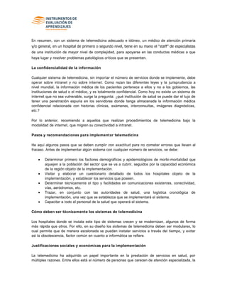 En resumen, con un sistema de telemedicina adecuado e idóneo, un médico de atención primaria
y/o general, en un hospital de primero o segundo nivel, tiene en su mano el “staff” de especialistas
de una institución de mayor nivel de complejidad, para apoyarse en las conductas médicas a que
haya lugar y resolver problemas patológicos críticos que se presenten.
La confidencialidad de la información
Cualquier sistema de telemedicina, sin importar el número de servicios donde se implemente, debe
operar sobre intranet y no sobre internet. Como rezan las diferentes leyes y la jurisprudencia a
nivel mundial, la información médica de los pacientes pertenece a ellos y no a los gobiernos, las
instituciones de salud o el médico, y es totalmente confidencial. Como hoy no existe un sistema de
internet que no sea vulnerable, surge la pregunta: ¿qué institución de salud se puede dar el lujo de
tener una penetración espuria en los servidores donde tenga almacenada la información médica
confidencial relacionada con historias clínicas, exámenes, interconsultas, imágenes diagnósticas,
etc.?
Por lo anterior, recomiendo a aquellos que realizan procedimientos de telemedicina bajo la
modalidad de internet, que migren su conectividad a intranet.
Pasos y recomendaciones para implementar telemedicina
He aquí algunos pasos que se deben cumplir con exactitud para no cometer errores que lleven al
fracaso. Antes de implementar algún sistema con cualquier número de servicios, se debe:
Determinar primero los factores demográficos y epidemiológicos de morbi-mortalidad que
aquejen a la población del sector que se va a cubrir, seguidos por la capacidad económica
de la región objeto de la implementación.
Visitar y elaborar un cuestionario detallado de todos los hospitales objeto de la
implementación, y establecer los servicios que poseen.
Determinar técnicamente el tipo y facilidades en comunicaciones existentes, conectividad,
vías, aeródromos, etc.
Trazar, en conjunto con las autoridades de salud, una logística cronológica de
implementación, una vez que se establezca que se implementará el sistema.
Capacitar a todo el personal de la salud que operará el sistema.
Cómo deben ser técnicamente los sistemas de telemedicina
Los hospitales donde se instala este tipo de sistemas crecen y se modernizan, algunos de forma
más rápida que otros. Por ello, en su diseño los sistemas de telemedicina deben ser modulares, lo
cual permite que de manera escalonada se puedan instalar servicios a través del tiempo, y evitar
así la obsolescencia, factor común en cuanto a informática se refiere.
Justificaciones sociales y económicas para la implementación
La telemedicina ha adquirido un papel importante en la prestación de servicios en salud, por
múltiples razones. Entre ellos está el número de personas que carecen de atención especializada, la
 