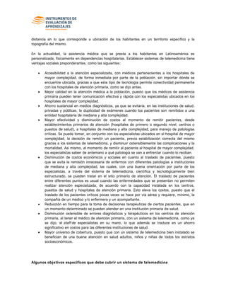 distancia en lo que corresponde a ubicación de los habitantes en un territorio específico y la
topografía del mismo.
En la actualidad, la asistencia médica que se presta a los habitantes en Latinoamérica es
personalizada, físicamente en dependencias hospitalarias. Establecer sistemas de telemedicina tiene
ventajas sociales preponderantes, como las siguientes:
Accesibilidad a la atención especializada, con médicos pertenecientes a los hospitales de
mayor complejidad, de forma inmediata por parte de la población, sin importar dónde se
encuentre ubicada, gracias a que este tipo de tecnología permite conectividad permanente
con los hospitales de atención primaria, como se dijo antes.
Mejor calidad en la atención médica a la población, puesto que los médicos de asistencia
primaria pueden tener comunicación efectiva y rápida con los especialistas ubicados en los
hospitales de mayor complejidad.
Ahorro sustancial en medios diagnósticos, ya que se evitaría, en las instituciones de salud,
privadas y públicas, la duplicidad de exámenes cuando los pacientes son remitidos a una
entidad hospitalaria de mediana y alta complejidad.
Mayor efectividad y disminución de costos al momento de remitir pacientes, desde
establecimientos primarios de atención (hospitales de primero o segundo nivel, centros o
puestos de salud), a hospitales de mediana y alta complejidad, para manejo de patologías
críticas. Se puede tomar, en conjunto con los especialistas ubicados en el hospital de mayor
complejidad, la decisión de remitir un paciente, previa estabilización correcta del mismo
gracias a los sistemas de telemedicina, y disminuir ostensiblemente las complicaciones y la
mortalidad. Así mismo, al momento de remitir al paciente al hospital de mayor complejidad,
los especialistas saben de antemano a qué patología se van a enfrentar cuando lo reciban.
Disminución de costos económicos y sociales en cuanto al traslado de pacientes, puesto
que se evita la remisión innecesaria de enfermos con diferentes patologías a instituciones
de mediana y alta complejidad, las cuales, con una buena orientación por parte de los
especialistas, a través del sistema de telemedicina, científica y tecnológicamente bien
estructurado, se pueden tratar en el sitio primario de atención. El traslado de pacientes
entre diferentes puntos es usual cuando las enfermedades que se presentan no permiten
realizar atención especializada, de acuerdo con la capacidad instalada en los centros,
puestos de salud y hospitales de atención primaria. Esto eleva los costos, puesto que el
traslado de los pacientes críticos pocas veces se hace por vía aérea y requiere, mínimo, la
compañía de un médico y/o enfermera y un acompañante.
Reducción en tiempo para la toma de decisiones terapéuticas de ciertos pacientes, que en
un momento determinado se pueden atender en una institución primaria de salud.
Disminución ostensible de errores diagnósticos y terapéuticos en los centros de atención
primaria, al tener el médico de atención primaria, con un sistema de telemedicina, como ya
se dijo, el staff de especialistas en su mano, lo que además se traduce en un ahorro
significativo en costos para las diferentes instituciones de salud.
Mayor universo de cobertura, puesto que con un sistema de telemedicina bien instalado se
benefician de una buena atención en salud adultos, niños y niñas de todos los estratos
socioeconómicos.
Algunos objetivos específicos que debe cubrir un sistema de telemedicina
 
