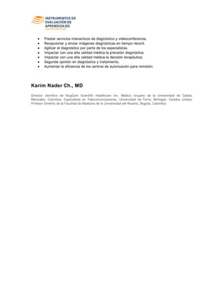 Prestar servicios interactivos de diagnóstico y videoconferencia.
Recepcionar y enviar imágenes diagnósticas en tiempo récord.
Agilizar el diagnóstico por parte de los especialistas.
Impactar con una alta calidad médica la precisión diagnóstica.
Impactar con una alta calidad médica la decisión terapéutica.
Segunda opinión en diagnóstico y tratamiento.
Aumentar la eficiencia de los centros de autorización para remisión.
Karim Nader Ch., MD
Director científico de KlugCom Scientific Healthcare Inc. Médico cirujano de la Universidad de Caldas,
Manizales, Colombia. Especialista en Telecomunicaciones, Universidad de Ferris, Michigan, Estados Unidos.
Profesor Emérito de la Facultad de Medicina de la Universidad del Rosario, Bogotá, Colombia.
 