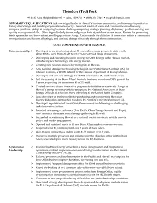 Theodore (Ted) Peck
99-1440 Aiea Heights Drive #3 Ÿ Aiea, HI 96701 Ÿ (808) 371-7514 Ÿ ted.peck@gmail.com
SUMMARY OF QUALIFICATIONS: Acknowledged leader in Hawaii’s business community, and in energy in particular.
Catalyst for change and building organizational capacity. Seasoned leader of teams and communities in addressing
complex problems. Adept at navigating business challenges requiring strategic planning, diplomacy, problem-solving, and
quality management skills. Often tapped to help teams and groups look at problems in new ways. Known for generating
fresh approaches and innovations, enabling quantum change. Understands the diffusion of innovation within a community
or organization and factors affecting it, and can lead change effectively through those communities.
CORE COMPETENCIES WITH EXAMPLES
Entrepreneurship Ø Developed or are developing about 30 renewable energy projects to date worth
about $80M, sized from 30 kW to 10 MW, for a broad range of investors.
Ø Developing and executing business strategy for ZBB Energy in the Hawaii market,
introducing new technology into energy market.
Ø Creating new business models for microgrids in Hawaii.
Ø Area General Manager for booking the largest ever Performance Contract (PC) for
Johnson Controls, a $150M retrofit for the Hawaii Department of Transportation.
Ø Developed and initiated strategy for $800M commercial PC market in Hawaii.
Ø Led the opening of the Booz Allen Honolulu business; maintained 38% growth for
5 years, expanding the team from 40 to 200 staff.
Ø Created over two dozen innovative programs to initiative or accelerate change in
Hawaii’s energy system; portfolio recognized by National Association of State
Energy Officials as a Success Story in briefing to the United States Congress.
Ø Lead developer of business plan for purchasing and transforming Hawaiian
Electric Industries; approached validated by NextEra’s move to purchase HEI.
Ø Developed reputation in Hawaii State Government for delivering on challenging
tasks in creative fashion.
Ø Founded new energy conference (Asia Pacific Clean Energy Summit and Expo),
now known as the major annual energy gathering in Hawaii.
Ø Succeeded in positioning Hawaii as a national leader for electric vehicle use via
policy and market engagement.
Ø Opened and sustained work in 10 new Booz Allen market areas over 6 years.
Ø Responsible for $11 million profit over 6 years at Booz Allen.
Ø Won 16 new contract task orders worth $175 million over 5 years.
Ø Pioneered multiple processes and initiatives for the Honolulu office within Booz
Allen; several adopted more broadly across the US business.
Operational
Leadership
Ø Transformed State Energy office from a focus on legislation and programs to
operations, contract implementation, and driving transformation via the Hawaii
Clean Energy Initiative (HCEI).
Ø Tailored processes and implementation in the Pacific and Hawai’i marketplace for
Booz Allen business support functions, decreasing cost and risk.
Ø Implemented Program Management office for $30M annual business portfolio.
Ø Keyed the booking of two contracts delayed for two years ($9M book value).
Ø Implemented a new procurement process at the State Energy Office, legally
bypassing state bureaucracy; a critical success factor for HCEI early stages.
Ø Chairman of two nonprofits during difficult but successful leadership transitions.
Ø Structured strategy development teams to open and develop new markets across
the U.S. Department of Defense (DoD) markets across the Pacific.
 