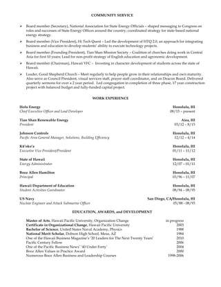 COMMUNITY SERVICE
Ø Board member (Secretary), National Association for State Energy Officials – shaped messaging to Congress on
roles and successes of State Energy Offices around the country; coordinated strategy for state-based national
energy strategy.
Ø Board member (Vice President), Hi Tech Quest – Led the development of HTQ 2.0, an approach for integrating
business and education to develop students’ ability to execute technology projects.
Ø Board member (Founding President), Tian Shan Mission Society – Coalition of churches doing work in Central
Asia for first 10 years; Lead for non-profit strategy of English education and agronomic development.
Ø Board member (Chairman), Hawaii YFC – Investing in character development of students across the state of
Hawaii.
Ø Leader, Good Shepherd Church – Meet regularly to help people grow in their relationships and own maturity.
Also serve as Council President, visual services staff, prayer staff coordinator, and on Deacon Board. Delivered
quarterly sermons for over a 2 year period. Led congregation in completion of three phase, 17 year construction
project with balanced budget and fully-funded capital project.
WORK EXPERIENCE
Holu Energy Honolulu, HI
Chief Executive Officer and Lead Developer 08/15 – present
Tian Shan Renewable Energy Aiea, HI
President 03/12 – 8/15
Johnson Controls Honolulu, HI
Pacific Area General Manager, Solutions, Building Efficiency 12/12 – 4/14
Kū‘oko‘a Honolulu, HI
Executive Vice President/President 01/11 – 11/12
State of Hawaii Honolulu, HI
Energy Administrator 12/07 – 01/11
Booz Allen Hamilton Honolulu, HI
Principal 03/96 – 11/07
Hawaii Department of Education Honolulu, HI
Student Activities Coordinator 08/94 – 08/95
US Navy San Diego, CA/Honolulu, HI
Nuclear Engineer and Attack Submarine Officer 05/88 - 08/93
EDUCATION, AWARDS, and DEVELOPMENT
Master of Arts, Hawaii Pacific University, Organization Change in progress
Certificate in Organizational Change, Hawaii Pacific University 2003
Bachelor of Science, United States Naval Academy, Physics 1988
National Merit Scholar, Dobson High School, Mesa, AZ 1984
One of the Hawaii Business Magazine’s ’20 Leaders for The Next Twenty Years’ 2010
Pacific Century Fellow 2006
One of the Pacific Business News’ ‘40 Under Forty’ 2004
Booz Allen Values in Practice Award 2000
Numerous Booz Allen Business and Leadership Courses 1998-2006
 