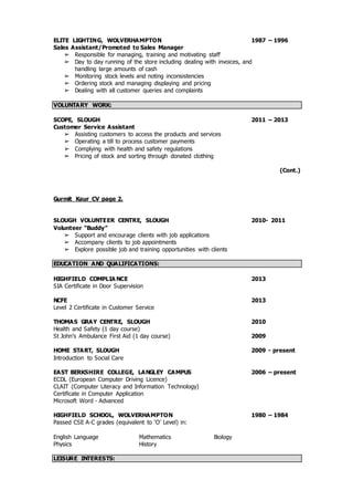 ELITE LIGHTING, WOLVERHAMPTON 1987 – 1996
Sales Assistant/Promoted to Sales Manager
➢ Responsible for managing, training and motivating staff
➢ Day to day running of the store including dealing with invoices, and
handling large amounts of cash
➢ Monitoring stock levels and noting inconsistencies
➢ Ordering stock and managing displaying and pricing
➢ Dealing with all customer queries and complaints
VOLUNTARY WORK:
SCOPE, SLOUGH 2011 – 2013
Customer Service Assistant
➢ Assisting customers to access the products and services
➢ Operating a till to process customer payments
➢ Complying with health and safety regulations
➢ Pricing of stock and sorting through donated clothing
(Cont.)
Gurmit Kaur CV page 2.
SLOUGH VOLUNTEER CENTRE, SLOUGH 2010- 2011
Volunteer “Buddy”
➢ Support and encourage clients with job applications
➢ Accompany clients to job appointments
➢ Explore possible job and training opportunities with clients
EDUCATION AND QUALIFICATIONS:
HIGHFIELD COMPLIA NCE 2013
SIA Certificate in Door Supervision
NCFE 2013
Level 2 Certificate in Customer Service
THOMAS GRAY CENTRE, SLOUGH 2010
Health and Safety (1 day course)
St John’s Ambulance First Aid (1 day course) 2009
HOME START, SLOUGH 2009 - present
Introduction to Social Care
EAST BERKSHIRE COLLEGE, LANGLEY CAMPUS 2006 – present
ECDL (European Computer Driving Licence)
CLAIT (Computer Literacy and Information Technology)
Certificate in Computer Application
Microsoft Word - Advanced
HIGHFIELD SCHOOL, WOLVERHAMPTON 1980 – 1984
Passed CSE A-C grades (equivalent to ‘O’ Level) in:
English Language Mathematics Biology
Physics History
LEISURE INTERESTS:
 