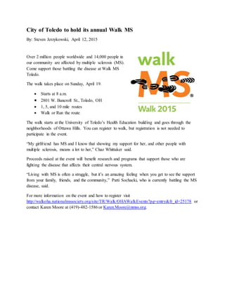 City of Toledo to hold its annual Walk MS
By: Steven Jerzykowski, April 12, 2015
Over 2 million people worldwide and 14,000 people in
our community are affected by multiple sclerosis (MS).
Come support those battling the disease at Walk MS
Toledo.
The walk takes place on Sunday, April 19.
 Starts at 8 a.m.
 2801 W. Bancroft St., Toledo, OH
 1, 5, and 10 mile routes
 Walk or Run the route
The walk starts at the University of Toledo’s Health Education building and goes through the
neighborhoods of Ottawa Hills. You can register to walk, but registration is not needed to
participate in the event.
“My girlfriend has MS and I know that showing my support for her, and other people with
multiple sclerosis, means a lot to her,” Chaz Whittaker said.
Proceeds raised at the event will benefit research and programs that support those who are
fighting the disease that affects their central nervous system.
“Living with MS is often a struggle, but it’s an amazing feeling when you get to see the support
from your family, friends, and the community,” Patti Sochacki, who is currently battling the MS
disease, said.
For more information on the event and how to register visit
http://walkoha.nationalmssociety.org/site/TR/Walk/OHAWalkEvents?pg=entry&fr_id=25178 or
contact Karen Moore at (419)-482-1586 or Karen.Moore@nmss.org.
 