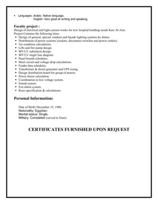 Languages: Arabic: Native language.
English: Very good at writing and speaking.
Faculty project :
Design of electrical and light current works for new hospital building inside Kasr Al-Aini.
Project Contains the following itims:
 Design of general, special, outdoor and façade lighting systems by dialux.
 Distribution of power systems (sockets, disconnect switches and power outlets).
 Air condition calculations.
 Lifts and fire pump design.
 MV/LV substation design.
 MV/LV single line diagram.
 Panel boards schedules.
 Short circuit and voltage drop calculations.
 Feeder data schedules.
 Transformer & diesel generator and UPS sizing.
 Design distribution board for group of motors.
 Power factor calculation.
 Coordination in low voltage system.
 Sound system.
 Fire alarm system.
 Riser specification & calculations.
Personal Information:
Date of Birth: December 15, 1988.
Nationality: Egyptian.
Marital status: Single.
Military: Completed (served in Sinai).
CERTIFICATES FURNISHED UPON REQUEST
 