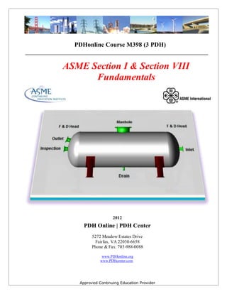 Approved Continuing Education Provider
PDHonline Course M398 (3 PDH)
__________________________________________________________________________
ASME Section I & Section VIII
Fundamentals
2012
PDH Online | PDH Center
5272 Meadow Estates Drive
Fairfax, VA 22030-6658
Phone & Fax: 703-988-0088
www.PDHonline.org
www.PDHcenter.com
 