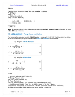 www.PDHcenter.com PDHonline Course M398 www.PDHonline.org
©2012 Jurandir Primo 10 de 55
Solution:
For tubing up to and including 5 in O.D., use equation 1.1 above.
P = [580 psi]
D = [2.75 in]
e = 0 (strength welded)
S = [11,800 psi] at [650°F])
t = 2.75 x 580 + 0.005 (2.75) + 0
2 (11,800) + 580
t = 0.079 in.
Note: Where the manufacturing processes produce only standard plate thickness, so should be used
1/8 in (3.2 mm) minimum.
3.2 – ASME SECTION I – Piping, Drums, and Headers:
The following formulae are found in ASME Section I, paragraph PG-27.2.2. The information for piping,
drums, or headers may be given with either the inside I or outside D measurements.
a) Using the outside diameter:
b) Using the inside radius:
Where:
t = Minimum Design Wall Thickness (in);
P = Design Pressure (psi);
D = Tube Outside Diameter (in);
R = Tube Radius (in);
E = Tube Welding Factor (1.0 for seamless pipe; 0.85 = for welded pipe);
y = Wall Thickness Welding Factor (0.4 for 900°F & lower; 0.7 for 950°F & up);
C = Corrosion Allowance (0 for no corrosion; 0.0625 in. commonly used; 0.125 in. maximum);
S = Maximum Allowable Stress According to ASME Section II, Table 1A.
 