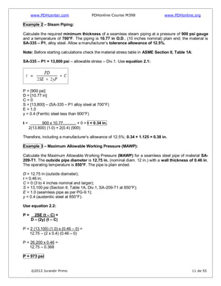 www.PDHcenter.com PDHonline Course M398 www.PDHonline.org
©2012 Jurandir Primo 11 de 55
Example 2 – Steam Piping:
Calculate the required minimum thickness of a seamless steam piping at a pressure of 900 psi gauge
and a temperature of 700°F. The piping is 10.77 in O.D., (10 inches nominal) plain end; the material is
SA-335 – P1, alloy steel. Allow a manufacturer’s tolerance allowance of 12.5%.
Note: Before starting calculations check the material stress table in ASME Section II, Table 1A:
SA-335 – P1 = 13,800 psi – allowable stress – Div.1. Use equation 2.1:
P = [900 psi]
D = [10.77 in]
C = 0
S = [13,800] – (SA-335 – P1 alloy steel at 700°F)
E = 1.0
y = 0.4 (Ferritic steel less than 900°F)
t = 900 x 10.77………. + 0 = t = 0.34 in.
2(13,800) (1.0) + 2(0.4) (900)
Therefore, including a manufacturer’s allowance of 12.5%; 0.34 × 1.125 = 0.38 in.
Example 3 – Maximum Allowable Working Pressure (MAWP):
Calculate the Maximum Allowable Working Pressure (MAWP) for a seamless steel pipe of material SA-
209-T1. The outside pipe diameter is 12.75 in. (nominal diam. 12 in.) with a wall thickness of 0.46 in.
The operating temperature is 850°F. The pipe is plain ended.
D = 12.75 in (outside diameter);
t = 0.46 in;
C = 0 (3 to 4 inches nominal and larger);
S = 13,100 psi (Section II, Table 1A, Div.1, SA-209-T1 at 850°F);
E = 1.0 (seamless pipe as per PG-9.1);
y = 0.4 (austenitic steel at 850°F).
Use equation 2.2:
P = 2SE (t – C) =
D – (2y) (t – C)
P = 2 (13,100) (1.0) x (0.46 – 0) =
12.75 – (2 x 0.4) (0.46 – 0)
P = 26,200 x 0.46 =
12.75 – 0.368
P = 973 psi
 