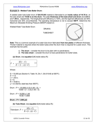 www.PDHcenter.com PDHonline Course M398 www.PDHonline.org
©2012 Jurandir Primo 12 de 55
Example 4 – Welded Tube Boiler Drum:
A welded water tube boiler drum of SA-515-60 material is fabricated to an inside radius of 18.70 in. on
the tube sheet and 19.68 in on the drum. The plate thickness of the tube sheet and drum are 2.34 in.
and 1.49 in., respectively. The longitudinal joint efficiency is 100%, and the ligament efficiencies are 56%
horizontal and 30% circumferential. The operating temperature is not to exceed 500°F. Determine the
Maximum Allowable Working Pressure (MAWP) based on:
Welded Water Tube Boiler Drum:
DRUM &
TUBESHEET
Note: This is a common example of a water tube drum fabricated from two plates of different thickness.
Thicker material is required where the boiler tubes enter the drum than is required for a plain drum. This
example has two parts:
c) The drum – consider the drum to be plain with no penetrations.
d) The tube sheet – consider the drum to have penetrations for boiler tubes.
(a) Drum. Use equation 2.4 (inside radius R):
Where:
S = 15,000 psi (Section II, Table 1A, Div.1, SA-515-60 at 500°F);
E = 1.0;
t = 1.49 in;
C = 0;
R = 19.68 in;
y = 0.4 (ferritic steel less than 900°F).
Drum – P = (15,000) (1.0) (1.49 – 0).. =
19.68 + (1 – 0.4) (1.49 – 0)
Drum – P = 15,000 x 1.49
19.68 + 0.894
Drum – P = 1,086 psi
(b) Tube Sheet. Use equation 2.4 (inside radius R):
 