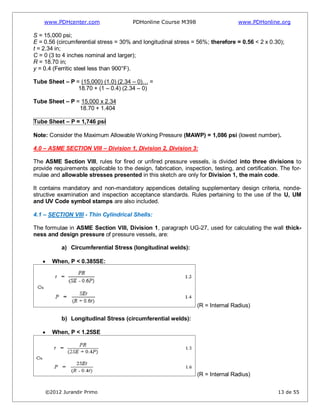 www.PDHcenter.com PDHonline Course M398 www.PDHonline.org
©2012 Jurandir Primo 13 de 55
S = 15,000 psi;
E = 0.56 (circumferential stress = 30% and longitudinal stress = 56%; therefore = 0.56 < 2 x 0.30);
t = 2.34 in;
C = 0 (3 to 4 inches nominal and larger);
R = 18.70 in;
y = 0.4 (Ferritic steel less than 900°F).
Tube Sheet – P = (15,000) (1.0) (2.34 – 0)… =
18.70 + (1 – 0.4) (2.34 – 0)
Tube Sheet – P = 15,000 x 2.34
18.70 + 1.404
Tube Sheet – P = 1,746 psi
Note: Consider the Maximum Allowable Working Pressure (MAWP) = 1,086 psi (lowest number).
4.0 – ASME SECTION VIII – Division 1, Division 2, Division 3:
The ASME Section VIII, rules for fired or unfired pressure vessels, is divided into three divisions to
provide requirements applicable to the design, fabrication, inspection, testing, and certification. The for-
mulae and allowable stresses presented in this sketch are only for Division 1, the main code.
It contains mandatory and non-mandatory appendices detailing supplementary design criteria, nonde-
structive examination and inspection acceptance standards. Rules pertaining to the use of the U, UM
and UV Code symbol stamps are also included.
4.1 – SECTION VIII - Thin Cylindrical Shells:
The formulae in ASME Section VIII, Division 1, paragraph UG-27, used for calculating the wall thick-
ness and design pressure of pressure vessels, are:
a) Circumferential Stress (longitudinal welds):
When, P < 0.385SE:
(R = Internal Radius)
b) Longitudinal Stress (circumferential welds):
When, P < 1.25SE
(R = Internal Radius)
 