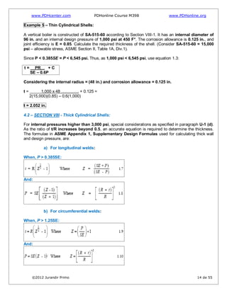 www.PDHcenter.com PDHonline Course M398 www.PDHonline.org
©2012 Jurandir Primo 14 de 55
Example 5 – Thin Cylindrical Shells:
A vertical boiler is constructed of SA-515-60 according to Section VIII-1. It has an internal diameter of
96 in. and an internal design pressure of 1,000 psi at 450 F°. The corrosion allowance is 0.125 in., and
joint efficiency is E = 0.85. Calculate the required thickness of the shell. (Consider SA-515-60 = 15,000
psi – allowable stress, ASME Section II, Table 1A, Div.1).
Since P < 0.385SE = P < 6,545 psi. Thus, as 1,000 psi < 6,545 psi, use equation 1.3:
t = PR… + C
SE – 0.6P
Considering the internal radius = (48 in.) and corrosion allowance = 0.125 in.
t = 1,000 x 48 …………. + 0.125 =
2(15,000)(0.85) – 0.6(1,000)
t = 2.052 in.
4.2 – SECTION VIII - Thick Cylindrical Shells:
For internal pressures higher than 3,000 psi, special considerations as specified in paragraph U-1 (d).
As the ratio of t/R increases beyond 0.5, an accurate equation is required to determine the thickness.
The formulae in ASME Appendix 1, Supplementary Design Formulas used for calculating thick wall
and design pressure, are:
a) For longitudinal welds:
When, P > 0.385SE:
And:
b) For circumferential welds:
When, P > 1.25SE:
And:
 