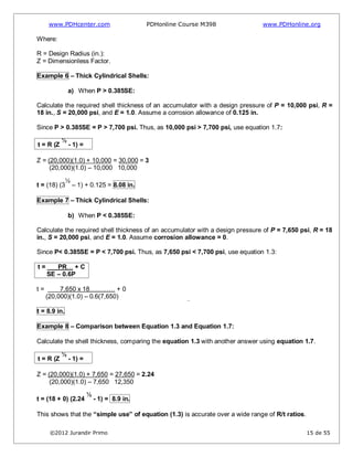 www.PDHcenter.com PDHonline Course M398 www.PDHonline.org
©2012 Jurandir Primo 15 de 55
Where:
R = Design Radius (in.):
Z = Dimensionless Factor.
Example 6 – Thick Cylindrical Shells:
a) When P > 0.385SE:
Calculate the required shell thickness of an accumulator with a design pressure of P = 10,000 psi, R =
18 in., S = 20,000 psi, and E = 1.0. Assume a corrosion allowance of 0.125 in.
Since P > 0.385SE = P > 7,700 psi. Thus, as 10,000 psi > 7,700 psi, use equation 1.7:
t = R (Z
½
- 1) =
Z = (20,000)(1.0) + 10,000 = 30,000 = 3
(20,000)(1.0) – 10,000 10,000
t = (18) (3
½
– 1) + 0.125 = 8.08 in.
Example 7 – Thick Cylindrical Shells:
b) When P < 0.385SE:
Calculate the required shell thickness of an accumulator with a design pressure of P = 7,650 psi, R = 18
in., S = 20,000 psi, and E = 1.0. Assume corrosion allowance = 0.
Since P< 0.385SE = P < 7,700 psi. Thus, as 7,650 psi < 7,700 psi, use equation 1.3:
t = PR… + C
SE – 0.6P
t = 7,650 x 18………… + 0
(20,000)(1.0) – 0.6(7,650)
t = 8.9 in.
Example 8 – Comparison between Equation 1.3 and Equation 1.7:
Calculate the shell thickness, comparing the equation 1.3 with another answer using equation 1.7.
t = R (Z
½
- 1) =
Z = (20,000)(1.0) + 7,650 = 27,650 = 2.24
(20,000)(1.0) – 7,650 12,350
t = (18 + 0) (2.24
½
- 1) = 8.9 in.
This shows that the “simple use” of equation (1.3) is accurate over a wide range of R/t ratios.
 