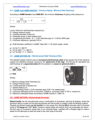 www.PDHcenter.com PDHonline Course M398 www.PDHonline.org
©2012 Jurandir Primo 16 de 55
4.3 – ASME I and ASME-ANSI B31 – Pressure Piping - Minimum Wall Thickness:
According to ASME Section I and ANSI B31, the minimum thickness of piping under pressure is:
Where:
t (min)= Minimum wall thickness required (in);
P = Design pressure (psig);
D = Outside diameter of pipe (in);
S = Allowable stress in pipe material (psi);
E = Longitudinal joint factor - E = 1.0 for seamless pipe, E = 0.85 for ERW pipe;
C = Corrosion allowance, typically 0.05 in.
y = Wall thickness coefficient in ASME Table 304.1.1 for ferritic steels, where:
y = 0.4 for T<= 900 ºF;
y = 0.5 for 900< T <= 950 ºF;
y = 0.7 for 950 < T <= 1000 ºF.
4.4 – ASME SECTION VIII – Reinforcement Wall Thickness Plate:
The standard design method uses an increased wall thickness plate at the equator line of the vessel to
support the additional stresses caused by the attachment of the legs. The formula for calculation the
wall thickness of a segmented plate of to be welded in a vessel or spherical shell is:
t = PL…… + C
2SE – 0.2P
L = Di/2
Where:
t = Minimum Design Wall Thickness (in);
P = Design Pressure (psi);
Di = Inside Diameter of Sphere (in);
L = Sphere Radius (in);
E = Tube Welding Factor (1.0 for seamless pipe; 0.85 = for welded pipe);
C = Corrosion Allowance (0 for no corrosion; 0.0625 in. commonly used; 0.125 in. maximum);
S = Maximum Allowable Stress According to ASME Section II, Table 1A.
5.0 – ASME SECTION I: Dished Heads Formulae:
Dished heads can be manufactured using a combination of processes, spinning & flanging, where the
spherical radius is made via the spinning process and the knuckle is created under the flanging method.
Flanged and dished heads can be formed in a size range from 4 in to 300 in diameter and in thickness
range of 14 Gauge to 1-1/2” thick. Pressure vessel heads and dished ends are essentially the same –
the end caps of a pressure vessel tank or an industrial boiler, supplied with a flanged edge to make it
easier for the fabricator to weld the head to the main body of the tank.
 