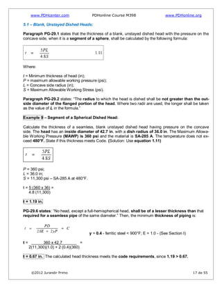 www.PDHcenter.com PDHonline Course M398 www.PDHonline.org
©2012 Jurandir Primo 17 de 55
5.1 – Blank, Unstayed Dished Heads:
Paragraph PG-29.1 states that the thickness of a blank, unstayed dished head with the pressure on the
concave side, when it is a segment of a sphere, shall be calculated by the following formula:
Where:
t = Minimum thickness of head (in);
P = maximum allowable working pressure (psi);
L = Concave side radius (in);
S = Maximum Allowable Working Stress (psi).
Paragraph PG-29.2 states: “The radius to which the head is dished shall be not greater than the out-
side diameter of the flanged portion of the head. Where two radii are used, the longer shall be taken
as the value of L in the formula.”
Example 9 – Segment of a Spherical Dished Head:
Calculate the thickness of a seamless, blank unstayed dished head having pressure on the concave
side. The head has an inside diameter of 42.7 in. with a dish radius of 36.0 in. The Maximum Allowa-
ble Working Pressure (MAWP) is 360 psi and the material is SA-285 A. The temperature does not ex-
ceed 480°F. State if this thickness meets Code. (Solution: Use equation 1.11)
P = 360 psi;
L = 36.0 in;
S = 11,300 psi – SA-285 A at 480°F.
t = 5 (360 x 36) =
4.8 (11,300)
t = 1.19 in.
PG-29.6 states: “No head, except a full-hemispherical head, shall be of a lesser thickness than that
required for a seamless pipe of the same diameter.” Then, the minimum thickness of piping is:
y = 0.4 - ferritic steel < 900°F; E = 1.0 - (See Section I)
t = 360 x 42.7 =
2(11,300)(1.0) + 2 (0.4)(360)
t = 0.67 in. The calculated head thickness meets the code requirements, since 1.19 > 0.67.
 