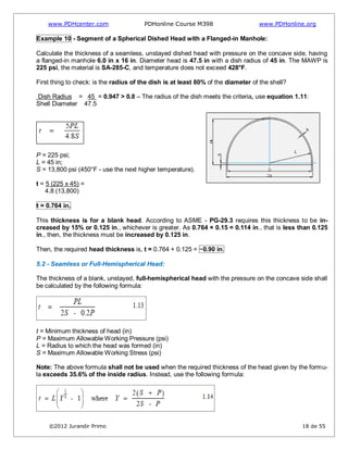 www.PDHcenter.com PDHonline Course M398 www.PDHonline.org
©2012 Jurandir Primo 18 de 55
Example 10 - Segment of a Spherical Dished Head with a Flanged-in Manhole:
Calculate the thickness of a seamless, unstayed dished head with pressure on the concave side, having
a flanged-in manhole 6.0 in x 16 in. Diameter head is 47.5 in with a dish radius of 45 in. The MAWP is
225 psi, the material is SA-285-C, and temperature does not exceed 428°F.
First thing to check: is the radius of the dish is at least 80% of the diameter of the shell?
Dish Radius = 45 = 0.947 > 0.8 – The radius of the dish meets the criteria, use equation 1.11:
Shell Diameter 47.5
P = 225 psi;
L = 45 in;
S = 13,800 psi (450°F - use the next higher temperature).
t = 5 (225 x 45) =
4.8 (13,800)
t = 0.764 in.
This thickness is for a blank head. According to ASME - PG-29.3 requires this thickness to be in-
creased by 15% or 0.125 in., whichever is greater. As 0.764 × 0.15 = 0.114 in., that is less than 0.125
in., then, the thickness must be increased by 0.125 in.
Then, the required head thickness is, t = 0.764 + 0.125 = ~0.90 in.
5.2 - Seamless or Full-Hemispherical Head:
The thickness of a blank, unstayed, full-hemispherical head with the pressure on the concave side shall
be calculated by the following formula:
t = Minimum thickness of head (in)
P = Maximum Allowable Working Pressure (psi)
L = Radius to which the head was formed (in)
S = Maximum Allowable Working Stress (psi)
Note: The above formula shall not be used when the required thickness of the head given by the formu-
la exceeds 35.6% of the inside radius. Instead, use the following formula:
 