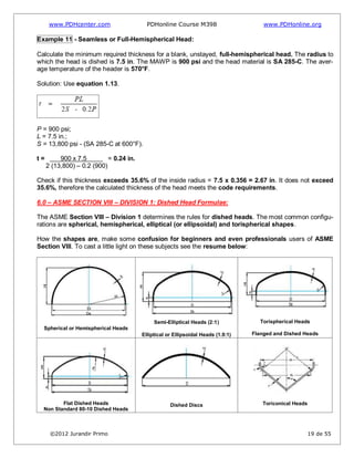 www.PDHcenter.com PDHonline Course M398 www.PDHonline.org
©2012 Jurandir Primo 19 de 55
Example 11 - Seamless or Full-Hemispherical Head:
Calculate the minimum required thickness for a blank, unstayed, full-hemispherical head. The radius to
which the head is dished is 7.5 in. The MAWP is 900 psi and the head material is SA 285-C. The aver-
age temperature of the header is 570°F.
Solution: Use equation 1.13.
P = 900 psi;
L = 7.5 in.;
S = 13,800 psi - (SA 285-C at 600°F).
t = 900 x 7.5 = 0.24 in.
2 (13,800) – 0.2 (900)
Check if this thickness exceeds 35.6% of the inside radius = 7.5 x 0.356 = 2.67 in. It does not exceed
35.6%, therefore the calculated thickness of the head meets the code requirements.
6.0 – ASME SECTION VIII – DIVISION 1: Dished Head Formulae:
The ASME Section VIII – Division 1 determines the rules for dished heads. The most common configu-
rations are spherical, hemispherical, elliptical (or ellipsoidal) and torispherical shapes.
How the shapes are, make some confusion for beginners and even professionals users of ASME
Section VIII. To cast a little light on these subjects see the resume below:
Spherical or Hemispherical Heads
Semi-Elliptical Heads (2:1)
Elliptical or Ellipsoidal Heads (1.9:1)
Torispherical Heads
Flanged and Dished Heads
Flat Dished Heads
Non Standard 80-10 Dished Heads
Dished Discs Toriconical Heads
 