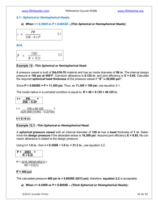 www.PDHcenter.com PDHonline Course M398 www.PDHonline.org
©2012 Jurandir Primo 20 de 55
6.1 - Spherical or Hemispherical Heads:
a) When t < 0.356R or P < 0.665SE - (Thin Spherical or Hemispherical Heads):
And,
Example 12 - Thin Spherical or Hemispherical Head:
A pressure vessel is built of SA-516-70 material and has an inside diameter of 96 in. The internal design
pressure is 100 psi at 450°F. Corrosion allowance is 0.125 in. and joint efficiency is E = 0.85. Calculate
the required spherical head thickness of the pressure vessel if “S” is 20,000 psi?
Since P > 0.665SE = P > 11,305 psi. Thus, as 11,305 > 100 psi, use equation 2.1.
The inside radius in a corroded condition is equal to, R = 48 + 0.125 = 48.125 in.
t = PR =
2SE – 0.2P
t = 100 x 48.125 =
2(20,000) (0.85) – 0.2(100)
t = 0.14 in.
Example 12.1 - Thin Spherical or Hemispherical Head:
A spherical pressure vessel with an internal diameter of 120 in has a head thickness of 1 in. Deter-
mine the design pressure if the allowable stress is 16,300 psi. Assume joint efficiency E = 0.85. No cor-
rosion allowance is stated to the design pressure.
Using t = 1.0 in., then t < 0.356R = 1.0 in. < 21.3 in., use equation 2.2.
P = 2SEt =
R + 0.2t
P = 2(16,300)(0.85)(1) =
60 + 0.2(1)
P = 460 psi
The calculated pressure 460 psi is < 0.665SE (9213 psi); therefore, equation 2.2 is acceptable.
a) When t > 0.356R or P > 0.665SE – (Thick Spherical or Hemispherical Heads):
 