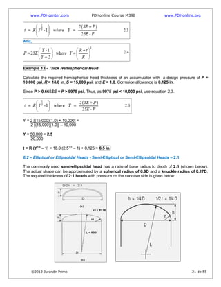 www.PDHcenter.com PDHonline Course M398 www.PDHonline.org
©2012 Jurandir Primo 21 de 55
And,
Example 13 - Thick Hemispherical Head:
Calculate the required hemispherical head thickness of an accumulator with a design pressure of P =
10,000 psi, R = 18.0 in, S = 15,000 psi, and E = 1.0. Corrosion allowance is 0.125 in.
Since P > 0.665SE = P > 9975 psi. Thus, as 9975 psi < 10,000 psi, use equation 2.3.
Y = 2 [(15,000)(1.0) + 10,000] =
2 [(15,000)(1.0)] – 10,000
Y = 50,000 = 2.5
20,000
t = R (Y1/3
– 1) = 18.0 (2.51/3
– 1) + 0,125 = 6.5 in.
6.2 – Elliptical or Ellipsoidal Heads - Semi-Elliptical or Semi-Ellipsoidal Heads – 2:1:
The commonly used semi-ellipsoidal head has a ratio of base radius to depth of 2:1 (shown below).
The actual shape can be approximated by a spherical radius of 0.9D and a knuckle radius of 0.17D.
The required thickness of 2:1 heads with pressure on the concave side is given below:
 