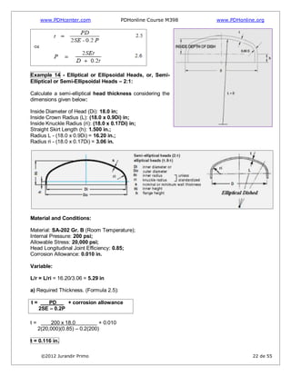 www.PDHcenter.com PDHonline Course M398 www.PDHonline.org
©2012 Jurandir Primo 22 de 55
Example 14 - Elliptical or Ellipsoidal Heads, or, Semi-
Elliptical or Semi-Ellipsoidal Heads – 2:1:
Calculate a semi-elliptical head thickness considering the
dimensions given below:
Inside Diameter of Head (Di): 18.0 in;
Inside Crown Radius (L): (18.0 x 0.9Di) in;
Inside Knuckle Radius (ri): (18.0 x 0.17Di) in;
Straight Skirt Length (h): 1.500 in.;
Radius L - (18.0 x 0.9Di) = 16.20 in.;
Radius ri - (18.0 x 0.17Di) = 3.06 in.
Material and Conditions:
Material: SA-202 Gr. B (Room Temperature);
Internal Pressure: 200 psi;
Allowable Stress: 20,000 psi;
Head Longitudinal Joint Efficiency: 0.85;
Corrosion Allowance: 0.010 in.
Variable:
L/r = L/ri = 16.20/3.06 = 5.29 in
a) Required Thickness. (Formula 2.5):
t = PD + corrosion allowance
2SE – 0.2P
t = 200 x 18.0 + 0.010
2(20,000)(0.85) – 0.2(200)
t = 0.116 in.
 