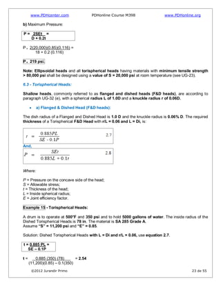 www.PDHcenter.com PDHonline Course M398 www.PDHonline.org
©2012 Jurandir Primo 23 de 55
b) Maximum Pressure:
P = 2SEt =
D + 0.2t
P = 2(20,000)(0.85)(0.116) =
18 + 0.2 (0.116)
P= 219 psi.
Note: Ellipsoidal heads and all torispherical heads having materials with minimum tensile strength
> 80,000 psi shall be designed using a value of S = 20,000 psi at room temperature (see UG-23).
6.3 - Torispherical Heads:
Shallow heads, commonly referred to as flanged and dished heads (F&D heads), are according to
paragraph UG-32 (e), with a spherical radius L of 1.0D and a knuckle radius r of 0.06D.
a) Flanged & Dished Head (F&D heads):
The dish radius of a Flanged and Dished Head is 1.0 D and the knuckle radius is 0.06% D. The required
thickness of a Torispherical F&D Head with r/L = 0.06 and L = Di, is:
And,
Where:
P = Pressure on the concave side of the head;
S = Allowable stress;
t = Thickness of the head;
L = Inside spherical radius;
E = Joint efficiency factor.
Example 15 - Torispherical Heads:
A drum is to operate at 500°F and 350 psi and to hold 5000 gallons of water. The inside radius of the
Dished Torispherical Heads is 78 in. The material is SA 285 Grade A.
Assume “S” = 11,200 psi and “E” = 0.85.
Solution: Dished Torispherical Heads with L = Di and r/L = 0.06, use equation 2.7.
t = 0.885 PL =
SE – 0.1P
t = 0.885 (350) (78) = 2.54
(11,200)(0.85) – 0.1(350)
 