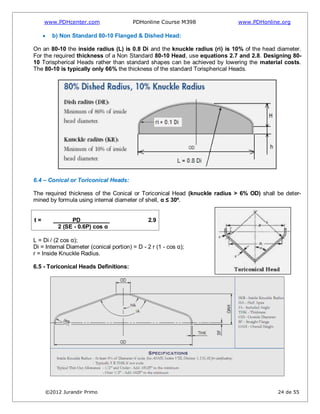 www.PDHcenter.com PDHonline Course M398 www.PDHonline.org
©2012 Jurandir Primo 24 de 55
b) Non Standard 80-10 Flanged & Dished Head:
On an 80-10 the inside radius (L) is 0.8 Di and the knuckle radius (ri) is 10% of the head diameter.
For the required thickness of a Non Standard 80-10 Head, use equations 2.7 and 2.8. Designing 80-
10 Torispherical Heads rather than standard shapes can be achieved by lowering the material costs.
The 80-10 is typically only 66% the thickness of the standard Torispherical Heads.
6.4 – Conical or Toriconical Heads:
The required thickness of the Conical or Toriconical Head (knuckle radius > 6% OD) shall be deter-
mined by formula using internal diameter of shell, α ≤ 30º.
t = PD 2.9
2 (SE - 0.6P) cos α
L = Di / (2 cos α);
Di = Internal Diameter (conical portion) = D - 2 r (1 - cos α);
r = Inside Knuckle Radius.
6.5 - Toriconical Heads Definitions:
 