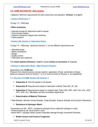 www.PDHcenter.com PDHonline Course M398 www.PDHonline.org
©2012 Jurandir Primo 25 de 55
7.0 - ASME SECTION VIII – Main Scopes:
• Objective: Minimum requirements for safe construction and operation, Division 1, 2, and 3.
• Section VIII Division 1:
15 psig < P 3000 psig
• Other exclusions:
– Internals (except for attachment weld to vessel)
– Fired process heaters
– Pressure containers integral with machinery
– Piping systems
• Section VIII, Division 2, Alternative Rules:
15 psig < P 3000 psig - identical to Division 1, but the different requirements are:
– Allowable stress
– Stress calculations
– Design
– Quality control
– Fabrication and inspection
The choice between Divisions 1 and 2 is based mainly on economics of materials.
• Division 3, Alternative Rules - High Pressure Vessels:
Applications over 10,000 psi;
Pressure from external source, process reaction, application of heat, combination of these;
Maximum pressure limits for Division 1 or 2 or minimum limits for Division 3, not established.
7.1. Structure of ASME Section VIII, Division 1:
 Subsection A: Part UG applies to all vessels;
 Subsection B: Requirements based on fabrication method, Parts UW, UF, UB;
 Subsection C: Requirements based on material class, Parts UCS, UNF, UHA, UCI, UCL, UCD,
UHT, ULW, ULT. Mandatory and Non-mandatory Appendices
 Determination of Material Thickness:
• Yield Strength, Ultimate Tensile Strength, Creep Strength, Rupture Strength and Corrosion Resistance.
 Resistance to Hydrogen Attack:
-Temperature at 300 - 400°F, monatomic hydrogen forms molecular hydrogen in voids;
- Pressure build-up can cause steel to crack;
- Above 600°F, hydrogen attack causes irreparable damage through component thickness.
 Brittle Fracture and Fracture Toughness:
 