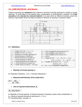 www.PDHcenter.com PDHonline Course M398 www.PDHonline.org
©2012 Jurandir Primo 28 de 55
8.0 – ASME SECTION VIII – Shell Nozzles:
Vessel components are weakened when material is removed to provide openings for nozzles or access
openings. To avoid failure in the opening area, compensation or reinforcement is required. The Code
procedure is to relocate the removed material to an area within an effective boundary around the
opening. Figure bellow shows the steps necessary to reinforce an opening in a pressure vessel.
8.1 - Definitions:
Diameter of circular opening, d:
d = Diameter of Opening – 2 (Tn + Corrosion Allowance) =
Required wall thickness of the nozzle (min):
tn = PR......
SE – 0.6P
Area of required reinforcement, Ar:
Ar = d.ts.F (in²) =
d =Diameter of circular opening, or finished dimension of opening in plane under consideration, in.
ts = Minimum required thickness of shell when E = 1.0, in.
F = Correction factor, normally 1.0
 