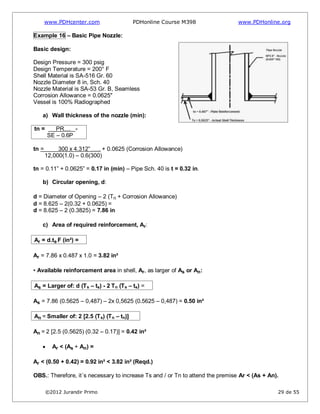 www.PDHcenter.com PDHonline Course M398 www.PDHonline.org
©2012 Jurandir Primo 29 de 55
Example 16 – Basic Pipe Nozzle:
Basic design:
Design Pressure = 300 psig
Design Temperature = 200° F
Shell Material is SA-516 Gr. 60
Nozzle Diameter 8 in, Sch. 40
Nozzle Material is SA-53 Gr. B, Seamless
Corrosion Allowance = 0.0625"
Vessel is 100% Radiographed
a) Wall thickness of the nozzle (min):
tn = PR...... =
SE – 0.6P
tn = 300 x 4.312”…….. + 0.0625 (Corrosion Allowance)
12,000(1.0) – 0.6(300)
tn = 0.11” + 0.0625” = 0.17 in (min) – Pipe Sch. 40 is t = 0.32 in.
b) Circular opening, d:
d = Diameter of Opening – 2 (Tn + Corrosion Allowance)
d = 8.625 – 2(0.32 + 0.0625) =
d = 8.625 – 2 (0.3825) = 7.86 in
c) Area of required reinforcement, Ar:
Ar = d.ts.F (in²) =
Ar = 7.86 x 0.487 x 1.0 = 3.82 in²
• Available reinforcement area in shell, Ar, as larger of As or An:
As = Larger of: d (Ts – ts) - 2 Tn (Ts – ts) =
As = 7.86 (0.5625 – 0,487) – 2x 0,5625 (0.5625 – 0,487) = 0.50 in²
An = Smaller of: 2 [2.5 (Ts) (Tn – tn)]
An = 2 [2.5 (0.5625) (0.32 – 0.17)] = 0.42 in²
Ar < (As + An) =
Ar < (0.50 + 0.42) = 0.92 in² < 3.82 in² (Reqd.)
OBS.: Therefore, it´s necessary to increase Ts and / or Tn to attend the premise Ar < (As + An).
 