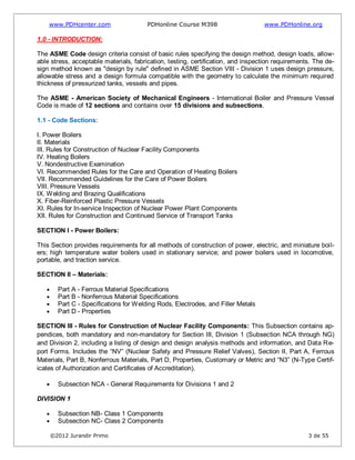 www.PDHcenter.com PDHonline Course M398 www.PDHonline.org
©2012 Jurandir Primo 3 de 55
1.0 - INTRODUCTION:
The ASME Code design criteria consist of basic rules specifying the design method, design loads, allow-
able stress, acceptable materials, fabrication, testing, certification, and inspection requirements. The de-
sign method known as "design by rule" defined in ASME Section VIII - Division 1 uses design pressure,
allowable stress and a design formula compatible with the geometry to calculate the minimum required
thickness of pressurized tanks, vessels and pipes.
The ASME - American Society of Mechanical Engineers - International Boiler and Pressure Vessel
Code is made of 12 sections and contains over 15 divisions and subsections.
1.1 - Code Sections:
I. Power Boilers
II. Materials
III. Rules for Construction of Nuclear Facility Components
IV. Heating Boilers
V. Nondestructive Examination
VI. Recommended Rules for the Care and Operation of Heating Boilers
VII. Recommended Guidelines for the Care of Power Boilers
VIII. Pressure Vessels
IX. Welding and Brazing Qualifications
X. Fiber-Reinforced Plastic Pressure Vessels
XI. Rules for In-service Inspection of Nuclear Power Plant Components
XII. Rules for Construction and Continued Service of Transport Tanks
SECTION I - Power Boilers:
This Section provides requirements for all methods of construction of power, electric, and miniature boil-
ers; high temperature water boilers used in stationary service; and power boilers used in locomotive,
portable, and traction service.
SECTION II – Materials:
Part A - Ferrous Material Specifications
Part B - Nonferrous Material Specifications
Part C - Specifications for Welding Rods, Electrodes, and Filler Metals
Part D - Properties
SECTION III - Rules for Construction of Nuclear Facility Components: This Subsection contains ap-
pendices, both mandatory and non-mandatory for Section III, Division 1 (Subsection NCA through NG)
and Division 2, including a listing of design and design analysis methods and information, and Data Re-
port Forms. Includes the “NV” (Nuclear Safety and Pressure Relief Valves), Section II, Part A, Ferrous
Materials, Part B, Nonferrous Materials, Part D, Properties, Customary or Metric and “N3” (N-Type Certif-
icates of Authorization and Certificates of Accreditation).
Subsection NCA - General Requirements for Divisions 1 and 2
DIVISION 1
Subsection NB- Class 1 Components
Subsection NC- Class 2 Components
 