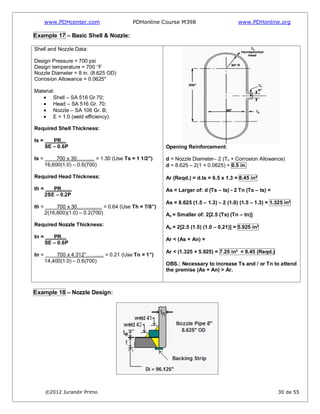 www.PDHcenter.com PDHonline Course M398 www.PDHonline.org
©2012 Jurandir Primo 30 de 55
Example 17 – Basic Shell & Nozzle:
Shell and Nozzle Data:
Design Pressure = 700 psi
Design temperature = 700 °F
Nozzle Diameter = 8 in. (8.625 OD)
Corrosion Allowance = 0.0625"
Material:
Shell – SA 516 Gr.70;
Head – SA 516 Gr. 70;
Nozzle – SA 106 Gr. B;
E = 1.0 (weld efficiency).
Required Shell Thickness:
ts = PR…
SE – 0.6P
ts = 700 x 30……..... = 1.30 (Use Ts = 1 1/2”)
16,600(1.0) – 0.6(700)
Required Head Thickness:
th = PR……
2SE – 0.2P
th = 700 x 30…….......... = 0.64 (Use Th = 7/8”)
2(16,600)(1.0) – 0.2(700)
Required Nozzle Thickness:
tn = PR…
SE – 0.6P
tn = 700 x 4.312”……..... = 0.21 (Use Tn = 1”)
14,400(1.0) – 0.6(700)
Opening Reinforcement:
d = Nozzle Diameter– 2 (Tn + Corrosion Allowance)
d = 8.625 – 2(1 + 0.0625) = 6.5 in.
Ar (Reqd.) = d.ts = 6.5 x 1.3 = 8.45 in²
As = Larger of: d (Ts – ts) - 2 Tn (Ts – ts) =
As = 8.625 (1.5 – 1.3) – 2 (1.0) (1.5 – 1.3) = 1.325 in²
An = Smaller of: 2[2.5 (Ts) (Tn – tn)]
An = 2[2.5 (1.5) (1.0 – 0.21)] = 5.925 in²
Ar < (As + An) =
Ar < (1.325 + 5.925) = 7.25 in² < 8.45 (Reqd.)
OBS.: Necessary to increase Ts and / or Tn to attend
the premise (As + An) > Ar.
Example 18 – Nozzle Design:
 
