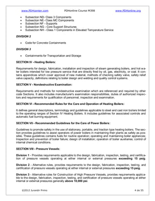 www.PDHcenter.com PDHonline Course M398 www.PDHonline.org
©2012 Jurandir Primo 4 de 55
Subsection ND- Class 3 Components
Subsection NE- Class MC Components
Subsection NF - Supports
Subsection NG - Core Support Structures
Subsection NH - Class 1 Components in Elevated Temperature Service
DIVISION 2
Code for Concrete Containments
DIVISION 3
Containments for Transportation and Storage
SECTION IV - Heating Boilers:
Requirements for design, fabrication, installation and inspection of steam generating boilers, and hot wa-
ter boilers intended for low pressure service that are directly fired by oil, gas, electricity, or coal. It con-
tains appendices which cover approval of new material, methods of checking safety valve, safety relief
valve capacity, definitions relating to boiler design and welding and quality control systems.
SECTION V - Nondestructive Examination:
Requirements and methods for nondestructive examination which are referenced and required by other
code Sections. It also includes manufacturer's examination responsibilities, duties of authorized inspec-
tors and requirements for qualification of personnel, inspection and examination.
SECTION VI - Recommended Rules for the Care and Operation of Heating Boilers:
It defines general descriptions, terminology and guidelines applicable to steel and cast iron boilers limited
to the operating ranges of Section IV Heating Boilers. It includes guidelines for associated controls and
automatic fuel burning equipment.
SECTION VII - Recommended Guidelines for the Care of Power Boilers:
Guidelines to promote safety in the use of stationary, portable, and traction type heating boilers. The sec-
tion provides guidelines to assist operators of power boilers in maintaining their plants as safely as pos-
sible. These guidelines contains fuels for routine operation; operating and maintaining boiler appliances;
Inspection and prevention of boiler failure; design of installation; operation of boiler auxiliaries; control of
internal chemical conditions.
SECTION VIII - Pressure Vessels:
Division 1 - Provides requirements applicable to the design, fabrication, inspection, testing, and certifica-
tion of pressure vessels operating at either internal or external pressures exceeding 15 psig.
Division 2 - Alternative rules, provides requirements to the design, fabrication, inspection, testing, and
certification of pressure vessels operating at either internal or external pressures exceeding 15 psig.
Division 3 - Alternative rules for Construction of High Pressure Vessels, provides requirements applica-
ble to the design, fabrication, inspection, testing, and certification of pressure vessels operating at either
internal or external pressures generally above 10,000 psi.
 