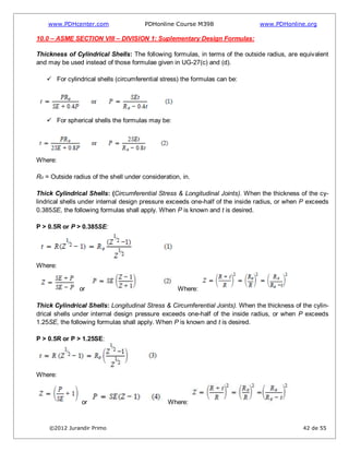 www.PDHcenter.com PDHonline Course M398 www.PDHonline.org
©2012 Jurandir Primo 42 de 55
10.0 – ASME SECTION VIII – DIVISION 1: Suplementary Design Formulas:
Thickness of Cylindrical Shells: The following formulas, in terms of the outside radius, are equivalent
and may be used instead of those formulae given in UG-27(c) and (d).
 For cylindrical shells (circumferential stress) the formulas can be:
 For spherical shells the formulas may be:
Where:
Ro = Outside radius of the shell under consideration, in.
Thick Cylindrical Shells: (Circumferential Stress & Longitudinal Joints). When the thickness of the cy-
lindrical shells under internal design pressure exceeds one-half of the inside radius, or when P exceeds
0.385SE, the following formulas shall apply. When P is known and t is desired.
P > 0.5R or P > 0.385SE:
Where:
or Where:
Thick Cylindrical Shells: Longitudinal Stress & Circumferential Joints). When the thickness of the cylin-
drical shells under internal design pressure exceeds one-half of the inside radius, or when P exceeds
1.25SE, the following formulas shall apply. When P is known and t is desired.
P > 0.5R or P > 1.25SE:
Where:
or Where:
 