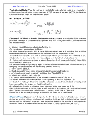 www.PDHcenter.com PDHonline Course M398 www.PDHonline.org
©2012 Jurandir Primo 43 de 55
Thick Spherical Shells: When the thickness of the shell of a wholly spherical vessel or of a hemispheri-
cal head under internal design pressure exceeds 0.356R, or when P exceeds 0.665SE, the following
formulas shall apply. When P is known and t is desired.
P > 0.356R or P > 0.665SE:
Where:
Where:
Formulas for the Design of Formed Heads Under Internal Pressure: The formulas of this paragraph
provide for the design of formed heads of proportions other than those given in UG-32, in terms of inside
and outside diameter.
t = Minimum required thickness of head after forming, in.;
P = Internal design pressure (see UG-21), psi;
D = Inside diameter of the head skirt; or inside length of the major axis of an ellipsoidal head; or inside
diameter of a cone head at the point measured perpendicular to the longitudinal axis, in.;
Do= Outside diameter of the head skirt; or outside length of the major axis of an ellipsoidal head; or out-
side diameter of a cone head at the point measured perpendicular to the longitudinal axis, in.;
S = Maximum allowable working stress, as given in Subsection C, psi, except as limited to 1-4(c) and (d),
UG-24, UG-32(e), and UW-12;
E = Lowest efficiency of any Category A joint in the head (for hemispherical heads this includes head-to-
shell joint). For welded vessels, use the efficiency specified in UW-12;
r = Inside knuckle radius, in.;
L = Inside spherical or crown radius for torispherical and hemispherical heads, in.;
L = K1D for ellipsoidal heads in which K1 is obtained from Table UG-37, in.;
Lo = Outside spherical or crown radius, in.;
L /r = Ratio of the inside crown radius to the inside knuckle radius, used in Table 1-4.2;
M = A factor in the formulas for torispherical heads depending on the head proportion L /r;
h = One-half of the length of the minor axis of the ellipsoidal head, or the inside depth of the ellipsoidal
head measured from the tangent line (head-bend line), in.;
K = A factor in the formulas for ellipsoidal heads depending on the head proportion D/ 2h;
D/2h = Ratio of the major to the minor axis of ellipsoidal heads, which equals the inside diameter of the
skirt of the head divided by twice the inside height of the head, and is used in Table 1-4.1;
α = One-half of the included (apex) angle of the cone at the center line of t of the head.
Ellipsoidal Heads: Ellipsoidal heads designed under K > 1.0 and all torispherical heads made of materi-
als having a specified minimum tensile strength exceeding 80,000 psi shall be designed using a value of
S equal to 20,000 psi at room temperature and reduced in proportion to the reduction in maximum allow-
able stress values at temperature for the material as shown in the appropriate table (see UG-23).
 
