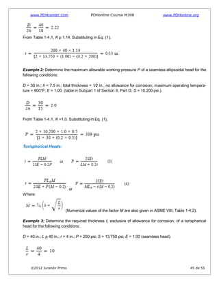 www.PDHcenter.com PDHonline Course M398 www.PDHonline.org
©2012 Jurandir Primo 45 de 55
From Table 1-4.1, K p 1.14. Substituting in Eq. (1),
Example 2: Determine the maximum allowable working pressure P of a seamless ellipsoidal head for the
following conditions:
D = 30 in.; h = 7.5 in.; total thickness = 1⁄2 in., no allowance for corrosion; maximum operating tempera-
ture = 800°F; E = 1.00. (table in Subpart 1 of Section II, Part D, S = 10,200 psi.).
From Table 1-4.1, K =1.0. Substituting in Eq. (1),
Torispherical Heads:
or
Where:
(Numerical values of the factor M are also given in ASME VIII, Table 1-4.2).
Example 3: Determine the required thickness t, exclusive of allowance for corrosion, of a torispherical
head for the following conditions:
D = 40 in.; L p 40 in.; r = 4 in.; P = 200 psi; S = 13,750 psi; E = 1.00 (seamless head).
 