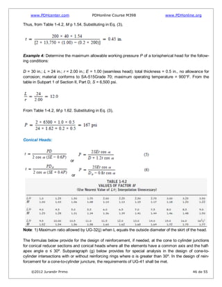 www.PDHcenter.com PDHonline Course M398 www.PDHonline.org
©2012 Jurandir Primo 46 de 55
Thus, from Table 1-4.2, M p 1.54. Substituting in Eq. (3),
Example 4: Determine the maximum allowable working pressure P of a torispherical head for the follow-
ing conditions:
D = 30 in.; L = 24 in.; r = 2.00 in.; E = 1.00 (seamless head); total thickness = 0.5 in., no allowance for
corrosion; material conforms to SA-515Grade 70; maximum operating temperature = 900°F. From the
table in Subpart 1 of Section II, Part D, S = 6,500 psi.
From Table 1-4.2, M p 1.62. Substituting in Eq. (3),
Conical Heads:
or
or
Note: 1) Maximum ratio allowed by UG-32(j) when L equals the outside diameter of the skirt of the head.
The formulas below provide for the design of reinforcement, if needed, at the cone to cylinder junctions
for conical reducer sections and conical heads where all the elements have a common axis and the half-
apex angle α ≤ 30º. Subparagraph (g) below provides for special analysis in the design of cone-to-
cylinder intersections with or without reinforcing rings where α is greater than 30º. In the design of rein-
forcement for a cone-to-cylinder juncture, the requirements of UG-41 shall be met.
 