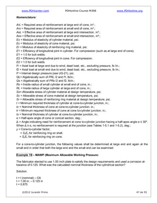 www.PDHcenter.com PDHonline Course M398 www.PDHonline.org
©2012 Jurandir Primo 47 de 55
Nomenclature:
ArL = Required area of reinforcement at large end of cone, in².;
Ars = Required area of reinforcement at small end of cone, in².;
AeL = Effective area of reinforcement at large end intersection, in².;
Aes = Effective area of reinforcement at small end intersection, in².;
Es = Modulus of elasticity of cylinder material, psi;
Ec = Modulus of elasticity of cone material, psi;
Er = Modulus of elasticity of reinforcing ring material, psi;
E1 = Efficiency of longitudinal joint in cylinder. For compression (such as at large end of cone);
E1 = 1.0 for butt welds;
E2 = Efficiency of longitudinal joint in cone. For compression;
E2 = 1.0 for butt welds.
f1 = Axial load at large end due to wind, dead load, etc., excluding pressure, lb /in.;
f2 = Axial load at small end due to wind, dead load, etc., excluding pressure, lb /in.;
P = Internal design pressure (see UG-21), psi;
QL= Algebraically sum of PRL /2 and f1, lb/in.;
Qs = Algebraically sum of PRs /2 and f2, lb/in.;
Rs = Inside radius of small cylinder at small end of cone, in.;
RL = Inside radius of large cylinder at large end of cone, in.;
Ss= Allowable stress of cylinder material at design temperature, psi;
Sc = Allowable stress of cone material at design temperature, psi;
Sr = Allowable stress of reinforcing ring material at design temperature, psi;
t = Minimum required thickness of cylinder at cone-to-cylinder junction, in.;
tc = Nominal thickness of cone at cone-to-cylinder junction, in.;
tr = Minimum required thickness of cone at cone to-cylinder junction, in.;
ts = Nominal thickness of cylinder at cone-to-cylinder junction, in.;
α = Half-apex angle of cone or conical section, deg.;
Δ = Angle indicating need for reinforcement at cone to-cylinder junction having a half-apex angle α ≤ 30º.
When Δ ≥ α, no reinforcement is required at the junction (see Tables 1-5.1 and 1-5.2), deg.;
y = Cone-to-cylinder factor;
= SsEs for reinforcing ring on shell.
= ScEc for reinforcing ring on cone.
For a cone-to-cylinder junction, the following values shall be determined at large end and again at the
small end in order that both the large end and the small end can be examined:
Example 19 – MAWP (Maximum Allowable Working Pressure:
The fabricator elected to use 1.00 inch plate to satisfy the design requirements and used a corrosion al-
lowance of 0.125. What was the calculated nominal thickness of the cylindrical section?
Solution:
t = t (nominal) – CA
t = 1.00 in. – 0.125 in
t = 0.875
 