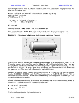 www.PDHcenter.com PDHonline Course M398 www.PDHonline.org
©2012 Jurandir Primo 48 de 55
Considering the formula in UG-27, where P < 0.385SE, and t < R/2. Calculate the design pressure of the
shell with the following data:
Material = SA 285 A, Max. Allowable Stress = 11,300 – Line No. 6 (Tab 1A);
Plate Thickness, t = 0.875 in.
Weld Efficiency, E = 1.0
P = SEt… = 11,300 psi(1.0)(0.875 in.) =
R + 0.6t 60 in. + 0.6(0.875)
P = 163.5 psi
Checking condition = P < 0.385SE. Thus, 163.5 psi < 4350 psi.
Then, as calculated, the MAWP (4350 psi) is much greater than the design pressure (163.5 psi).
Example 20 – Thickness of a Cylindrical Shell Considering Internal Pressure:
The horizontal pressure vessel above is 60 inch inside diameter, to be fabricated from SA-516 Gr. 70.
The design pressure at the top of the vessel is 490 psi at 600ºF. All longitudinal joints Type 1 and spot
radiographed in accordance with UW-52. Circumferential joints are Type 1 with no radiography. The ves-
sel operates full of liquid. The density of the liquid is 62.4 lb/ft³, and the distance from the center line to
the uppermost part of the vessel is 5 ft. Calculate the required thickness.
Solution: As stated in UG-22, the static head of the liquid must be included in P. The design pressure is
less than 0.385SE (P < 0.385SE) and t < R/2. The allowable stress for SA-516 Gr. 70, shown in Table 1A
considering ASME VIII, Division 1 is 17,500 psi. Weld efficiency, spot radiographed is 0.85 for Type 1. No
corrosion allowance is considered.
Since P is the total pressure acting on the section and must equal 490 psi plus the static head created by
8 feet (5’ + 3’ - the total height above the section) of liquid, then:
P = 490 psi + (8 ft) 62.4 lb/ft³)
144 in²/ft²
P = 493.5 psi
The formula for calculate the shell plate thickness is:
 