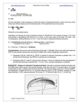 www.PDHcenter.com PDHonline Course M398 www.PDHonline.org
©2012 Jurandir Primo 49 de 55
t = PR…
SE-06P
t = 493.5 psi (30 in.)............
17,500 psi (0.85) – 0.6 (493.5 psi)
t = 1.01
For this calculation is also necessary to check the stress in longitudinal direction, which is the sum of the
stress due internal pressure and the bending stress. The resulting formula to be used is:
SL = MRo + P(R – 04t) =
IE 2Et
Where Ro is the outside radius.
Calculation of moments at A give a bending moment of 183,900 ft-lb. The moment of inertia, I, for a thin
wall cylinder is calculated by the formula π.r³.t, where r is the mean radius of the shell. For Type 1 with
no radiography, welding efficiency, E, is 0.7. Thus, the stress in lingitudinal direction becomes:
SL = (183,900 ft-lb) (12 in./ft) (37.2 in.) + 493.5 psi (36 in. – 0.4 (1.01 in.)
(π) (36.6)³ (1.01 in.) (0.7) (2) (0.7) (1.01)
SL = 753.8 psi + 17,566.6 psi = 18,320 psi
Considerations: Assume the nominal thickness of the plate, 1 1/4 inch. Check post weld heat treatment
(PWHT) and preheat requirements according to ASME code. Check radiography requirement.
 Paragraph UCS-56, Table 56 (2): PWHT or preheat is required if thickness is greater than 1 1/4
inches nominal thickness, thus PWHT or preheat are not necessary.
 Paragraph UCS-57, Table 57 requires that P-Number 1 Group 2 materials be fully radiographed if
the butt weld thickness is greater than 1 1/4 inch. Thus, only spot radiography is sufficient.
Example 21 – Design of a Standard Torispherical Head: Calculate a seamless torispherical head with
an inside crown radius equal to the outside diameter of the skirt and with 6 % knuckle radius, the vessel
is fabricated to have a cylinder with the same diameter. The internal design pressure is 150 psi at 800ºF,
full radiography, material SA-516 Gr. 70, corrosion allowance (CA) is 0.125. Consider, example 19, shell
plate thickness = 0.875, external diameter 120 inches, S = 17,500 psi (Table 1A); E = 1.0 (UW-32).
 