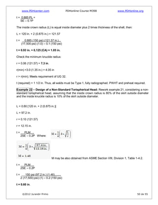 www.PDHcenter.com PDHonline Course M398 www.PDHonline.org
©2012 Jurandir Primo 50 de 55
t = 0.885 PL =
SE – 0.1P
The inside crown radius (L) is equal inside diameter plus 2 times thickness of the shell, then:
L = 120 in. + 2 (0.875 in.) = 121.57
t = 0.885 (150 psi) (121.57 in.)...
(17,500 psi) (1.0) – 0.1 (150 psi)
t = 0.93 in. + 0,125 (CA) = 1.05 in.
Check the minimum knuckle radius:
r = 0.06 (121.57) = 7.3 in.
r(min) =3.0 (1.35 in.) = 4.05 in
r > r(min). Meets requirement of UG 32.
t (required) = 1 1/2 in. Thus, all welds must be Type 1, fully radiographed. PWHT and preheat required.
Example 22 – Design of a Non-Standard Torispherical Head: Rework example 21, considering a non-
standard torispherical head, assuming that the inside crown radius is 80% of the skirt outside diameter
and the inside knuckle radius is 10% of the skirt outside diameter.
L = 0.80 [120 in. + 2 (0.875 in.)]
L = 97.2 in.
r = 0.10 (121.57)
r = 12.15 in.
t = PLM….
2SE – 0.2P Where:
M may be also obtained from ASME Section VIII, Division 1, Table 1-4.2.
t = PLM….
2SE – 0.2P
t = 150 psi (97.2 in.) (1.46)........
2 (17,500) psi) (1) – 0.2 (150 psi)
t = 0.60 in.
 