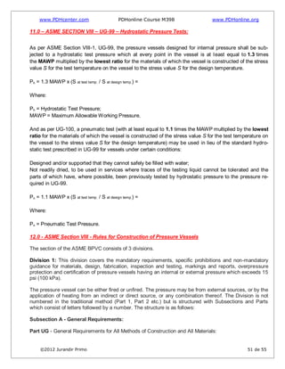www.PDHcenter.com PDHonline Course M398 www.PDHonline.org
©2012 Jurandir Primo 51 de 55
11.0 – ASME SECTION VIII – UG-99 – Hydrostatic Pressure Tests:
As per ASME Section VIII-1, UG-99, the pressure vessels designed for internal pressure shall be sub-
jected to a hydrostatic test pressure which at every point in the vessel is at least equal to 1.3 times
the MAWP multiplied by the lowest ratio for the materials of which the vessel is constructed of the stress
value S for the test temperature on the vessel to the stress value S for the design temperature.
Ph = 1.3 MAWP x (S at test temp. / S at design temp.) =
Where:
Ph = Hydrostatic Test Pressure;
MAWP = Maximum Allowable Working Pressure.
And as per UG-100, a pneumatic test (with at least equal to 1.1 times the MAWP multiplied by the lowest
ratio for the materials of which the vessel is constructed of the stress value S for the test temperature on
the vessel to the stress value S for the design temperature) may be used in lieu of the standard hydro-
static test prescribed in UG-99 for vessels under certain conditions:
Designed and/or supported that they cannot safely be filled with water;
Not readily dried, to be used in services where traces of the testing liquid cannot be tolerated and the
parts of which have, where possible, been previously tested by hydrostatic pressure to the pressure re-
quired in UG-99.
Pn = 1.1 MAWP x (S at test temp. / S at design temp.) =
Where:
Pn = Pneumatic Test Pressure.
12.0 - ASME Section VIII - Rules for Construction of Pressure Vessels
The section of the ASME BPVC consists of 3 divisions.
Division 1: This division covers the mandatory requirements, specific prohibitions and non-mandatory
guidance for materials, design, fabrication, inspection and testing, markings and reports, overpressure
protection and certification of pressure vessels having an internal or external pressure which exceeds 15
psi (100 kPa).
The pressure vessel can be either fired or unfired. The pressure may be from external sources, or by the
application of heating from an indirect or direct source, or any combination thereof. The Division is not
numbered in the traditional method (Part 1, Part 2 etc.) but is structured with Subsections and Parts
which consist of letters followed by a number. The structure is as follows:
Subsection A - General Requirements:
Part UG - General Requirements for All Methods of Construction and All Materials:
 