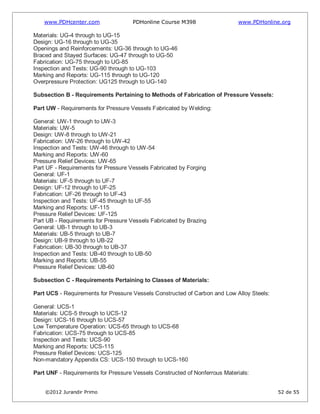 www.PDHcenter.com PDHonline Course M398 www.PDHonline.org
©2012 Jurandir Primo 52 de 55
Materials: UG-4 through to UG-15
Design: UG-16 through to UG-35
Openings and Reinforcements: UG-36 through to UG-46
Braced and Stayed Surfaces: UG-47 through to UG-50
Fabrication: UG-75 through to UG-85
Inspection and Tests: UG-90 through to UG-103
Marking and Reports: UG-115 through to UG-120
Overpressure Protection: UG125 through to UG-140
Subsection B - Requirements Pertaining to Methods of Fabrication of Pressure Vessels:
Part UW - Requirements for Pressure Vessels Fabricated by Welding:
General: UW-1 through to UW-3
Materials: UW-5
Design: UW-8 through to UW-21
Fabrication: UW-26 through to UW-42
Inspection and Tests: UW-46 through to UW-54
Marking and Reports: UW-60
Pressure Relief Devices: UW-65
Part UF - Requirements for Pressure Vessels Fabricated by Forging
General: UF-1
Materials: UF-5 through to UF-7
Design: UF-12 through to UF-25
Fabrication: UF-26 through to UF-43
Inspection and Tests: UF-45 through to UF-55
Marking and Reports: UF-115
Pressure Relief Devices: UF-125
Part UB - Requirements for Pressure Vessels Fabricated by Brazing
General: UB-1 through to UB-3
Materials: UB-5 through to UB-7
Design: UB-9 through to UB-22
Fabrication: UB-30 through to UB-37
Inspection and Tests: UB-40 through to UB-50
Marking and Reports: UB-55
Pressure Relief Devices: UB-60
Subsection C - Requirements Pertaining to Classes of Materials:
Part UCS - Requirements for Pressure Vessels Constructed of Carbon and Low Alloy Steels:
General: UCS-1
Materials: UCS-5 through to UCS-12
Design: UCS-16 through to UCS-57
Low Temperature Operation: UCS-65 through to UCS-68
Fabrication: UCS-75 through to UCS-85
Inspection and Tests: UCS-90
Marking and Reports: UCS-115
Pressure Relief Devices: UCS-125
Non-mandatory Appendix CS: UCS-150 through to UCS-160
Part UNF - Requirements for Pressure Vessels Constructed of Nonferrous Materials:
 