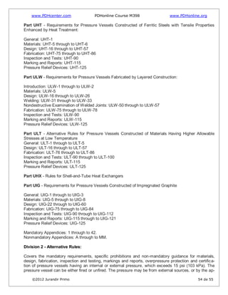 www.PDHcenter.com PDHonline Course M398 www.PDHonline.org
©2012 Jurandir Primo 54 de 55
Part UHT - Requirements for Pressure Vessels Constructed of Ferritic Steels with Tensile Properties
Enhanced by Heat Treatment:
General: UHT-1
Materials: UHT-5 through to UHT-6
Design: UHT-16 through to UHT-57
Fabrication: UHT-75 through to UHT-86
Inspection and Tests: UHT-90
Marking and Reports: UHT-115
Pressure Relief Devices: UHT-125
Part ULW - Requirements for Pressure Vessels Fabricated by Layered Construction:
Introduction: ULW-1 through to ULW-2
Materials: ULW-5
Design: ULW-16 through to ULW-26
Welding: ULW-31 through to ULW-33
Nondestructive Examination of Welded Joints: ULW-50 through to ULW-57
Fabrication: ULW-75 through to ULW-78
Inspection and Tests: ULW-90
Marking and Reports: ULW-115
Pressure Relief Devices: ULW-125
Part ULT - Alternative Rules for Pressure Vessels Constructed of Materials Having Higher Allowable
Stresses at Low Temperature
General: ULT-1 through to ULT-5
Design: ULT-16 through to ULT-57
Fabrication: ULT-76 through to ULT-86
Inspection and Tests: ULT-90 through to ULT-100
Marking and Reports: ULT-115
Pressure Relief Devices: ULT-125
Part UHX - Rules for Shell-and-Tube Heat Exchangers
Part UIG - Requirements for Pressure Vessels Constructed of Impregnated Graphite
General: UIG-1 through to UIG-3
Materials: UIG-5 through to UIG-8
Design: UIG-22 through to UIG-60
Fabrication: UIG-75 through to UIG-84
Inspection and Tests: UIG-90 through to UIG-112
Marking and Reports: UIG-115 through to UIG-121
Pressure Relief Devices: UIG-125
Mandatory Appendices: 1 through to 42.
Nonmandatory Appendices: A through to MM.
Division 2 - Alternative Rules:
Covers the mandatory requirements, specific prohibitions and non-mandatory guidance for materials,
design, fabrication, inspection and testing, markings and reports, overpressure protection and certifica-
tion of pressure vessels having an internal or external pressure, which exceeds 15 psi (103 kPa). The
pressure vessel can be either fired or unfired. The pressure may be from external sources, or by the ap-
 
