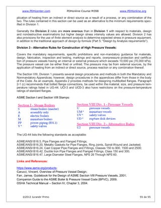 www.PDHcenter.com PDHonline Course M398 www.PDHonline.org
©2012 Jurandir Primo 55 de 55
plication of heating from an indirect or direct source as a result of a process, or any combination of the
two. The rules contained in this section can be used as an alternative to the minimum requirements spec-
ified in Division 1.
Generally the Division 2 rules are more onerous than in Division 1 with respect to materials, design
and nondestructive examinations but higher design stress intensity values are allowed. Division 2 has
also provisions for the use of finite element analysis to determine expected stress in pressure equipment,
in addition to the traditional approach of design by formula (Part 5: "Design by Analysis requirements").
Division 3 - Alternative Rules for Construction of High Pressure Vessels:
Covers the mandatory requirements, specific prohibitions and non-mandatory guidance for materials,
design, fabrication, inspection and testing, markings and reports, overpressure protection and certifica-
tion of pressure vessels having an internal or external pressure which exceeds 10,000 psi (70,000 kPa).
The pressure vessel can be either fired or unfired. The pressure may be from external sources, by the
application of heating from an indirect or direct source, process reaction or any combination thereof.
The Section VIII, Division 1 presents several design procedures and methods in both the Mandatory and
Nonmandatory Appendices; however, design procedures in the appendices differ from those in the body
of the Code. As an example, Appendix 2 provides methods for designing multibolted flanges. Paragraph
2-1 (c) recommends that bolted flange connections, be used within the material, size, and pressure tem-
perature ratings listed in UG-44. UCI-3 and UCD-3 also have restrictions on the pressure-temperature
ratings of standard flanges.
ASME Section I and Section VIII Stamps:
The UG-44 lists the following standards as acceptable:
ASME/ANSI B16.5, Pipe Flanges and Flanged Fittings;
ASME/ANSI B16.20, Metallic Gaskets for Pipe Flanges, Ring Joints, Spiral-Wound and Jacketed;
ASME/ANSI B16.24, Cast Copper Pipe Flanges and Fittings, Classes 150 to 900, 1500 and 2500;
ASME/ANSI B16.42, Ductile Iron Pipe Flanges and Flanged Fittings, Class 150 and 300;
ASME/ANSI B16.47, Large Diameter Steel Flanges, NPS 26 Through NPS 60.
Links and References:
https://www.asme.org/products;
Carucci, Vincent. Overview of Pressure Vessel Design;
Farr, James. Guidebook for the Design of ASME Section VIII Pressure Vessels, 2001;
Companion Guide to the ASME Boiler & Pressure Vessel Code (BPVC), 2009;
OSHA Technical Manual – Section IV, Chapter 3, 2004.
 